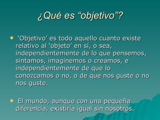 ¿Qué es “objetivo”? ‘ Objetivo’ es todo aquello cuanto existe relativo al ‘objeto’ en sí, o sea, independientemente de lo que pensemos, sintamos, imaginemos o creamos, e independientemente de que lo conozcamos o no, o de que nos guste o no nos guste. El mundo, aunque con una pequeña diferencia, existiría igual sin nosotros.  