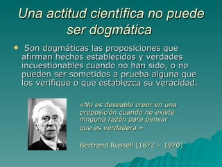 Una actitud científica no puede ser dogmática   Son dogmáticas las proposiciones que afirman hechos establecidos y verdades incuestionables cuando no han sido, o no pueden ser sometidos a prueba alguna que los verifique o que establezca su veracidad. «No es deseable creer en una  proposición cuando no existe  ninguna razón para pensar  que es verdadera.» Bertrand Russell (1872 – 1970) 