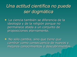 Una actitud científica no puede ser dogmática La ciencia también se diferencia de la ideología y de la religión porque no permanece atada a un conjunto de proposiciones eternamente. No sólo cambia, sino que  tiene que cambiar  como consecuencia de nuevos y mejores conocimientos o descubrimientos.  