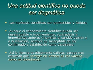 Una actitud científica no puede ser dogmática Las hipótesis científicas son perfectibles y falibles. Aunque el conocimiento científico pueda ser desagradable e inconveniente, contradecir a importantes autores y humillar al sentido común y a la intuición, siempre es susceptible de ser confirmado y establecido como verdadero. Así la ciencia es éticamente valiosa, porque nos recuerda que  corregir los errores es tan valioso como no cometerlos .   