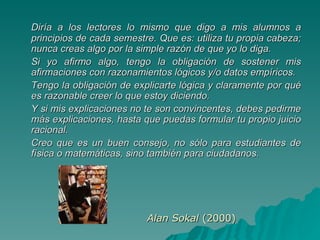 Diría a los lectores lo mismo que digo a mis alumnos a principios de cada semestre. Que es: utiliza tu propia cabeza; nunca creas algo por la simple razón de que yo lo diga.  Si yo afirmo algo, tengo la obligación de sostener mis afirmaciones con razonamientos lógicos y/o datos empíricos.  Tengo la obligación de explicarte lógica y claramente por qué es razonable creer lo que estoy diciendo.  Y si mis explicaciones no te son convincentes, debes pedirme más explicaciones, hasta que puedas formular tu propio juicio racional.  Creo que es un buen consejo, no sólo para estudiantes de física o matemáticas, sino también para ciudadanos. Alan Sokal  (2000) 