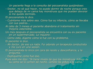 Un paciente llega a la consulta del psicoanalista quejándose: - Doctor, no sé qué hacer, no puedo dormir de noche porque creo que debajo de mi cama hay monstruos que me pueden devorar si me quedo dormido. El psicoanalista le dice. - Cuénteme más sobre eso. Cómo fue su infancia, cómo se llevaba con sus padres... Al cabo de 3 meses el paciente abandona el tratamiento sin mejoría ostensible. Un mes después el psicoanalista se encuentra con su ex paciente en un supermercado. Le inquiere: - Cómo está, dígame cómo le fue con su problema. El paciente le dice. - Ah doctor, de eso ya nada. Fui adonde un terapeuta conductista y me curó en una sesión. El psicoanalista lo mira con cara de recelo y desconfianza, y le pregunta. - Explíqueme cómo fue eso. Pues sólo me dijo: ”Si tiene miedo de que los monstruos debajo de su cama se lo coman de noche, córtele las patas a la cama.” 