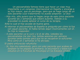 Un psicoanalista famoso tiene que hacer un viaje muy importante a un congreso internacional en España y encarga a su hijo mayor, que es psicólogo, para que se haga cargo de un solo paciente cuyo tratamiento no puede posponer. Le dice: - Hijo mío, sólo quiero que te hagas cargo de este único paciente durante las 2 semanas que estaré ausente. Debido a su gravedad no puede aplazar el curso de su terapia. Ante lo cual el hijo accede de buena gana. Al retornar el psicoanalista de España le pregunta por cómo le fue con aquel paciente. Si había tenido algún inconveniente con él. Su hijo le respondió: - A este paciente ya lo curé y le di de alta. Ustedes los psicoanalistas me dan risa, tantas sesiones por semana durante tanto tiempo para que no se recuperen lo suficiente. Mira cómo en 2 semanas lo he aliviado. El padre enfurecido refunfuña: - Sí, hijo mío sabelotodo, pero con este paciente que acabas de despedir te he pagado la primaria, la secundaria y todos tus estudios en la Facultad de Psicología en los Estados Unidos. 