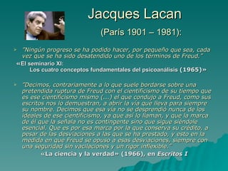 Jacques Lacan   (París 1901 – 1981): ” Ningún progreso se ha podido hacer, por pequeño que sea, cada vez que se ha sido desatendido uno de los términos de Freud.” « El seminario XI:  Los cuatro conceptos fundamentales del psicoanálisis  (1965)» ” Decimos, contrariamente a lo que suele bordarse sobre una pretendida ruptura de Freud con el cientificismo de su tiempo que es ese cientificismo mismo (...) el que condujo a Freud, como sus escritos nos lo demuestran, a abrir la vía que lleva para siempre su nombre. Decimos que esa vía no se desprendió nunca de los ideales de ese cientificismo, ya que así lo llaman, y que la marca de él que la se ñ ala no es contingente sino que sigue siéndole esencial. Que es por esa marca por la que conserva su crédito, a pesar de las desviaciones a las que se ha prestado, y esto en la medida en que Freud se opuso a esas desviaciones, siempre con una seguridad sin vacilaciones y un rigor inflexible.” «La ciencia y la verdad» (1966), en  Escritos I 