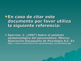 En caso de citar este documento por favor utiliza la siguiente referencia:   Sparrow, C. (2007) Sobre el estatuto epistemológico del psicoanálisis. México: Asociación Oaxaqueña de Psicología A.C. En  http://www.conductitlan.net/epistemología_psicoanalisis.ppt 