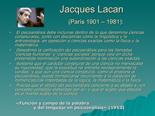 Jacques Lacan   (París 1901 – 1981): El psicoanálisis debe incluirse dentro de lo que denomina ciencias conjeturales, junto con disciplinas como la ling üí stica y la antropología, en oposición a ciencias exactas como la física y la matemática.  Desestimó la calificación del psicoanálisis para las llamadas ‘ciencias humanas’ o ‘ciencias sociales’ porque veía en dicha pretendida nominación una subordinación a las ciencias exactas.  Sostenía que el carácter conjetural de una ciencia no menoscaba su rigurosidad; que la exactitud no entra ñ a necesariamente la verdad; y que aún una ciencia conjetural, como  él propone al  psicoanálisis, puede formalizarse recurriendo a la adopción de nomenclaturas importadas de la lógica, la matemática o la física.  Precisa que el objeto del psicoanálisis concierne a su  objeto a  –un concepto complejo elaborado por  él – y que el sujeto que estudia es el mismo sujeto de la ciencia. «Función y campo de la palabra  y del lenguaje en psicoanálisis» (1953)  
