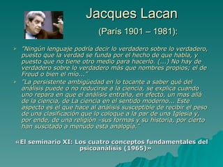Jacques Lacan   (París 1901 – 1981): ” N ingún lenguaje podría decir lo verdadero sobre lo verdadero, puesto que la verdad se funda por el hecho de que habla, y puesto que no tiene otro medio para hacerlo. (...) No hay de verdadero sobre lo verdadero más que nombres propios; el de Freud o bien el mío...” ” La persistente ambigüedad en lo tocante a saber qué del análisis puede o no reducirse a la ciencia, se explica cuando uno repara en que el análisis entraña, en efecto, un mas allá de la ciencia, de La ciencia en el sentido moderno... Este aspecto es el que hace al análisis susceptible de recibir el peso de una clasificación que lo coloque a la par de una Iglesia y, por ende, de una religión –sus formas y su historia, por cierto han suscitado a menudo esta analogía.” « El seminario XI: Los cuatro conceptos fundamentales del psicoanálisis  (1965)» 