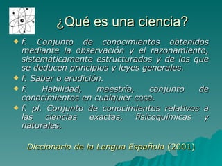 ¿Qué es una ciencia? f. Conjunto de conocimientos obtenidos mediante la observación y el razonamiento, sistemáticamente estructurados y de los que se deducen principios y leyes generales. f. Saber o erudición. f. Habilidad, maestría, conjunto de conocimientos en cualquier cosa. f. pl. Conjunto de conocimientos relativos a las ciencias exactas, fisicoquímicas y naturales. Diccionario de la Lengua Española  (2001) 