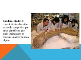 Fundamentado: El
conocimiento obtenido
se puede comprobar por
otros científicos que
estén interesados en
conocer un determinado
objeto.
 