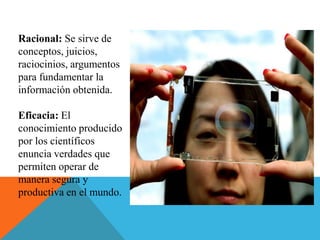 Racional: Se sirve de
conceptos, juicios,
raciocinios, argumentos
para fundamentar la
información obtenida.
Eficacia: El
conocimiento producido
por los científicos
enuncia verdades que
permiten operar de
manera segura y
productiva en el mundo.
 