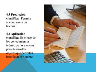 4.3 Predicción
científica. Permite
adelantarse a los
hechos.
4.4 Aplicación
científica. Es el uso de
los conocimientos
teórico de las ciencias
para desarrollar
objetos que permitan
beneficiar al hombre.
 