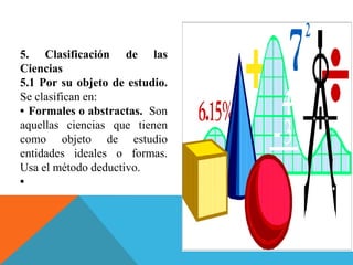 5. Clasificación de las
Ciencias
5.1 Por su objeto de estudio.
Se clasifican en:
• Formales o abstractas. Son
aquellas ciencias que tienen
como objeto de estudio
entidades ideales o formas.
Usa el método deductivo.
•
 