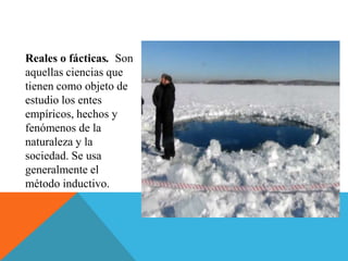 Reales o fácticas. Son
aquellas ciencias que
tienen como objeto de
estudio los entes
empíricos, hechos y
fenómenos de la
naturaleza y la
sociedad. Se usa
generalmente el
método inductivo.
 