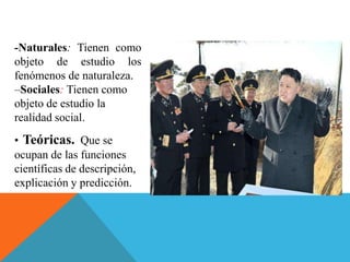 -Naturales: Tienen como
objeto de estudio los
fenómenos de naturaleza.
–Sociales: Tienen como
objeto de estudio la
realidad social.
• Teóricas. Que se
ocupan de las funciones
científicas de descripción,
explicación y predicción.
 