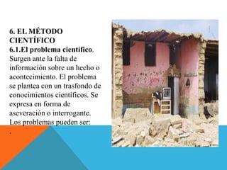 6. EL MÉTODO
CIENTÍFICO
6.1.El problema científico.
Surgen ante la falta de
información sobre un hecho o
acontecimiento. El problema
se plantea con un trasfondo de
conocimientos científicos. Se
expresa en forma de
aseveración o interrogante.
Los problemas pueden ser:
.
 