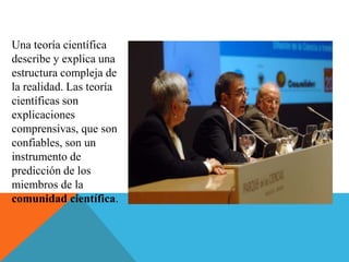 Una teoría científica
describe y explica una
estructura compleja de
la realidad. Las teoría
científicas son
explicaciones
comprensivas, que son
confiables, son un
instrumento de
predicción de los
miembros de la
comunidad científica.
 