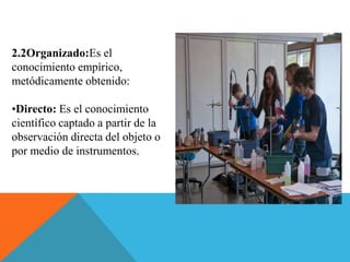 2.2Organizado:Es el
conocimiento empírico,
metódicamente obtenido:
•Directo: Es el conocimiento
científico captado a partir de la
observación directa del objeto o
por medio de instrumentos.
 