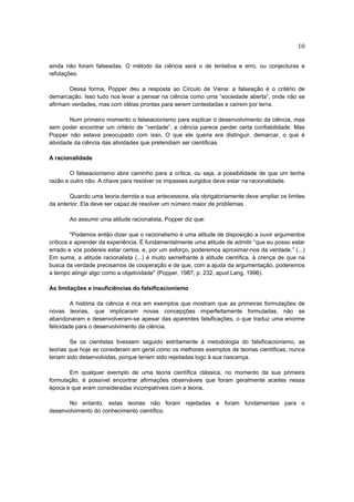 10

ainda não foram falseadas. O método da ciência será o de tentativa e erro, ou conjecturas e
refutações.

       Dessa forma, Popper deu a resposta ao Círculo de Viena: a falseação é o critério de
demarcação. Isso tudo nos levar a pensar na ciência como uma “sociedade aberta”, onde não se
afirmam verdades, mas com idéias prontas para serem contestadas e caírem por terra.

        Num primeiro momento o falseacionismo para explicar o desenvolvimento da ciência, mas
sem poder encontrar um critério de “verdade”, a ciência parece perder certa confiabilidade. Mas
Popper não estava preocupado com isso. O que ele queria era distinguir, demarcar, o que é
atividade da ciência das atividades que pretendiam ser cientificas.

A racionalidade

        O falseacionismo abre caminho para a crítica, ou seja, a possibilidade de que um tenha
razão e outro não. A chave para resolver os impasses surgidos deve estar na racionalidade.

        Quando uma teoria derrota a sua antecessora, ela obrigatoriamente deve ampliar os limites
da anterior. Ela deve ser capaz de resolver um número maior de problemas.

       Ao assumir uma atitude racionalista, Popper diz que:

         "Podemos então dizer que o racionalismo é uma atitude de disposição a ouvir argumentos
críticos e aprender da experiência. É fundamentalmente uma atitude de admitir “que eu posso estar
errado e vós podereis estar certos, e, por um esforço, poderemos aproximar-nos da verdade.” (...)
Em suma, a atitude racionalista (...) é muito semelhante à atitude científica, à crença de que na
busca da verdade precisamos de cooperação e de que, com a ajuda da argumentação, poderemos
a tempo atingir algo como a objetividade" (Popper, 1987, p. 232, apud Lang, 1996).

As limitações e insuficiências do falsificacionismo

         A história da ciência é rica em exemplos que mostram que as primeiras formulações de
novas teorias, que implicaram novas concepções imperfeitamente formuladas, não se
abandonaram e desenvolveram-se apesar das aparentes falsificações, o que traduz uma enorme
felicidade para o desenvolvimento da ciência.

        Se os cientistas tivessem seguido estritamente à metodologia do falsificacionismo, as
teorias que hoje se consideram em geral como os melhores exemplos de teorias científicas, nunca
teriam sido desenvolvidas, porque teriam sido rejeitadas logo à sua nascença.

       Em qualquer exemplo de uma teoria científica clássica, no momento da sua primeira
formulação, é possível encontrar afirmações observáveis que foram geralmente aceites nessa
época e que eram consideradas incompatíveis com a teoria.

       No entanto, estas teorias não foram rejeitadas e foram fundamentais para o
desenvolvimento do conhecimento científico.
 
