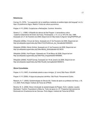 13

Referências

Carnap, R. (1978). “La superación de la metafísica mediante el análisis lógico del lenguaje” en A.J
Ayer, El positivismo lógico. Madrid: Fondo de cultura económica.

Popper, K. R. (2006). Conjecturas e Refutações. Coimbra: Almedina.

Silveira, F. L. (1996). A filosofia da ciência de Karl Popper: o racionalismo crítico
Caderno Catarinense de Ensino de Física, Florianópolis, v.13, n.3: p.197-218, dez. 1996.
Acessado em 21 de Fevereiro de 2008, Disponível em http://www.if.ufrgs.br/~lang/POPPER.pdf.

Wikipédia (2008a). Círculo de Viena. Acessado em 21 de Fevereiro de 2008, Disponível em
http://pt.wikipedia.org/w/index.php?title=C%C3%ADrculo_de_Viena&oldid=9240453.

Wikipédia (2008b). Moritz Schlick. Acessado em 21 de Fevereiro de 2008, Disponível em
http://pt.wikipedia.org/w/index.php?title=Moritz_Schlick&oldid=9214616.

Wikipédia (2008c). Karl Popper. Acessado em 10 de Março de 2008, Disponível em
http://pt.wikipedia.org/w/index.php?title=Karl_Popper&oldid=9495895.

Wikipédia (2008d). Rudolf Carnap. Acessado em 18 de Janeiro de 2008, Disponível em
http://pt.wikipedia.org/w/index.php?title=Rudolf_Carnap&oldid=9005010.


Obras Consultadas

Popper, K. R. (1987). A sociedade aberta e seus inimigos. (2. tomo) São Paulo: EDUSP.

Popper, K. R. (2006). A lógica da pesquisa científica. São Paulo: Pensamento-Cultrix.

Massoni, N. T. (2005). Epistemologias do Século XX. Textos de apoio ao professor de física, v.16,
n.3, 2005. Porto Alegre: Instituto de Física da UFRGS.

Moreira, M. A. (2006). Breve introdução às epistemologias de Popper, Kuhn, Lakatos, Laudan,
Bachelard, Toulmin, Feyerabend e Maturna. Texto de apoio no. 27. Programa Internacional de
Doctorado em Enseñanza de las Ciencias. Porto Alegre: Instituto de Física da UFRGS.
 