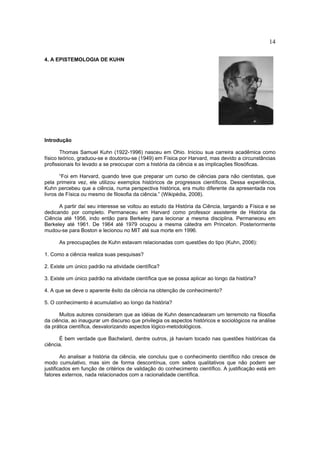 14

4. A EPISTEMOLOGIA DE KUHN




Introdução

        Thomas Samuel Kuhn (1922-1996) nasceu em Ohio. Iniciou sua carreira acadêmica como
físico teórico, graduou-se e doutorou-se (1949) em Física por Harvard, mas devido a circunstâncias
profissionais foi levado a se preocupar com a história da ciência e as implicações filosóficas.

       “Foi em Harvard, quando teve que preparar um curso de ciências para não cientistas, que
pela primeira vez, ele utilizou exemplos históricos de progressos científicos. Dessa experiência,
Kuhn percebeu que a ciência, numa perspectiva histórica, era muito diferente da apresentada nos
livros de Física ou mesmo de filosofia da ciência.” (Wikipédia, 2008).

      A partir daí seu interesse se voltou ao estudo da História da Ciência, largando a Física e se
dedicando por completo. Permaneceu em Harvard como professor assistente de História da
Ciência até 1956, indo então para Berkeley para lecionar a mesma disciplina. Permaneceu em
Berkeley até 1961. De 1964 até 1979 ocupou a mesma cátedra em Princeton. Posteriormente
mudou-se para Boston e lecionou no MIT até sua morte em 1996.

      As preocupações de Kuhn estavam relacionadas com questões do tipo (Kuhn, 2006):

1. Como a ciência realiza suas pesquisas?

2. Existe um único padrão na atividade científica?

3. Existe um único padrão na atividade científica que se possa aplicar ao longo da história?

4. A que se deve o aparente êxito da ciência na obtenção de conhecimento?

5. O conhecimento é acumulativo ao longo da história?

      Muitos autores consideram que as idéias de Kuhn desencadearam um terremoto na filosofia
da ciência, ao inaugurar um discurso que privilegia os aspectos históricos e sociológicos na análise
da prática científica, desvalorizando aspectos lógico-metodológicos.

      É bem verdade que Bachelard, dentre outros, já haviam tocado nas questões históricas da
ciência.

        Ao analisar a história da ciência, ele concluiu que o conhecimento científico não cresce de
modo cumulativo, mas sim de forma descontínua, com saltos qualitativos que não podem ser
justificados em função de critérios de validação do conhecimento científico. A justificação está em
fatores externos, nada relacionados com a racionalidade científica.
 