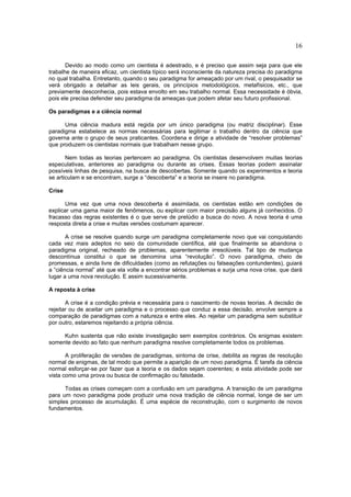 16

       Devido ao modo como um cientista é adestrado, e é preciso que assim seja para que ele
trabalhe de maneira eficaz, um cientista típico será inconsciente da natureza precisa do paradigma
no qual trabalha. Entretanto, quando o seu paradigma for ameaçado por um rival, o pesquisador se
verá obrigado a detalhar as leis gerais, os princípios metodológicos, metafísicos, etc., que
previamente desconhecia, pois estava envolto em seu trabalho normal. Essa necessidade é óbvia,
pois ele precisa defender seu paradigma da ameaças que podem afetar seu futuro profissional.

Os paradigmas e a ciência normal

      Uma ciência madura está regida por um único paradigma (ou matriz disciplinar). Esse
paradigma estabelece as normas necessárias para legitimar o trabalho dentro da ciência que
governa ante o grupo de seus praticantes. Coordena e dirige a atividade de “resolver problemas”
que produzem os cientistas normais que trabalham nesse grupo.

       Nem todas as teorias pertencem ao paradigma. Os cientistas desenvolvem muitas teorias
especulativas, anteriores ao paradigma ou durante as crises. Essas teorias podem assinalar
possíveis linhas de pesquisa, na busca de descobertas. Somente quando os experimentos e teoria
se articulam e se encontram, surge a “descoberta” e a teoria se insere no paradigma.

Crise

      Uma vez que uma nova descoberta é assimilada, os cientistas estão em condições de
explicar uma gama maior de fenômenos, ou explicar com maior precisão alguns já conhecidos. O
fracasso das regras existentes é o que serve de prelúdio a busca do novo. A nova teoria é uma
resposta direta a crise e muitas versões costumam aparecer.

       A crise se resolve quando surge um paradigma completamente novo que vai conquistando
cada vez mais adeptos no seio da comunidade científica, até que finalmente se abandona o
paradigma original, recheado de problemas, aparentemente irresolúveis. Tal tipo de mudança
descontínua constitui o que se denomina uma “revolução”. O novo paradigma, cheio de
promessas, e ainda livre de dificuldades (como as refutações ou falseações contundentes), guiará
a “ciência normal” até que ela volte a encontrar sérios problemas e surja uma nova crise, que dará
lugar a uma nova revolução. E assim sucessivamente.

A reposta à crise

       A crise é a condição prévia e necessária para o nascimento de novas teorias. A decisão de
rejeitar ou de aceitar um paradigma e o processo que conduz a essa decisão, envolve sempre a
comparação de paradigmas com a natureza e entre eles. Ao rejeitar um paradigma sem substituir
por outro, estaremos rejeitando a própria ciência.

     Kuhn sustenta que não existe investigação sem exemplos contrários. Os enigmas existem
somente devido ao fato que nenhum paradigma resolve completamente todos os problemas.

       A proliferação de versões de paradigmas, sintoma de crise, debilita as regras de resolução
normal de enigmas, de tal modo que permite a aparição de um novo paradigma. É tarefa da ciência
normal esforçar-se por fazer que a teoria e os dados sejam coerentes; e esta atividade pode ser
vista como uma prova ou busca de confirmação ou falsidade.

      Todas as crises começam com a confusão em um paradigma. A transição de um paradigma
para um novo paradigma pode produzir uma nova tradição de ciência normal, longe de ser um
simples processo de acumulação. É uma espécie de reconstrução, com o surgimento de novos
fundamentos.
 