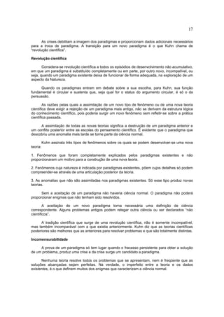 17

       As crises debilitam a imagem dos paradigmas e proporcionam dados adicionais necessários
para a troca de paradigma. A transição para um novo paradigma é o que Kuhn chama de
“revolução científica”.

Revolução científica

       Considera-se revolução científica a todos os episódios de desenvolvimento não acumulativo,
em que um paradigma é substituído completamente ou em parte, por outro novo, incompatível, ou
seja, quando um paradigma existente deixa de funcionar de forma adequada, na exploração de um
aspecto da Natureza.

      Quando os paradigmas entram em debate sobre a sua escolha, para Kuhn, sua função
fundamental é circular e sustenta que, seja qual for o status do argumento circular, é só o da
persuasão.

        As razões pelas quais a assimilação de um novo tipo de fenômeno ou de uma nova teoria
científica deve exigir a rejeição de um paradigma mais antigo, não se derivam da estrutura lógica
do conhecimento científico, pois poderia surgir um novo fenômeno sem refletir-se sobre a prática
científica passada.

     A assimilação de todas as novas teorias significa a destruição de um paradigma anterior e
um conflito posterior entre as escolas do pensamento científico. É evidente que o paradigma que
descobriu uma anomalia mais tarde se torne parte da ciência normal.

          Kuhn assinala três tipos de fenômenos sobre os quais se podem desenvolver-se uma nova
teoria:

1. Fenômenos que foram completamente explicados pelos paradigmas existentes e não
proporcionaram um motivo para a construção de uma nova teoria.

2. Fenômenos cuja natureza é indicada por paradigmas existentes, põem cujos detalhes só podem
compreender-se através de uma articulação posterior da teoria.

3. As anomalias que não são assimiladas nos paradigmas existentes. Só esse tipo produz novas
teorias.

      Sem a aceitação de um paradigma não haveria ciência normal. O paradigma não poderá
proporcionar enigmas que não tenham sido resolvidos.

        A aceitação de um novo paradigma torna necessária uma definição de ciência
correspondente. Alguns problemas antigos podem relegar outra ciência ou ser declarados “não
científicos”.

      A tradição científica que surge de uma revolução científica, não é somente incompatível,
mas também incomparável com a que existia anteriormente. Kuhn diz que as teorias científicas
posteriores são melhores que as anteriores para resolver problemas e que são totalmente distintas.

Incomensurabilidade

     A prova de um paradigma só tem lugar quando o fracasso persistente para obter a solução
de um problema, produz uma crise e da crise surge um candidato a paradigma.

      Nenhuma teoria resolve todos os problemas que se apresentam, nem é freqüente que as
soluções alcançadas sejam perfeitas. Na verdade, o imperfeito entre a teoria e os dados
existentes, é o que definem muitos dos enigmas que caracterizam a ciência normal.
 