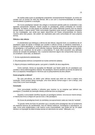18

      As razões pelas quais os paradigmas postulantes necessariamente fracassam, ao entrar em
contato com os pontos de vista dos demais, têm a ver com a incomensurabilidade da tradição
normal anterior e posterior a revolução.

       Os novos paradigmas nascem dos antigos e incorporam grande parte do vocabulário e dos
aparatos previamente utilizados. Quem propõe os paradigmas, pratica profissões em mundos
diferentes. Ao fazê-lo, os dois grupos de cientistas vêm coisas diferentes quando mira na mesma
direção desde o mesmo ponto. Cada comunidade lingüística pode produzir resultados completos
de sua investigação, que ainda que sejam descritíveis em frases compreendidas da mesma
maneira pelos dois grupos, não podem ser explicados pela outra comunidade em seus próprios
termos.

Ciência e não ciência

      A característica que distingue a ciência da não ciência, segundo Kuhn, é a existência de um
paradigma capaz de apoiar a tradição que constitui a ciência normal. A mecânica newtoniana, a
óptica e o eletromagnetismo, a mecânica quântica e a teoria da relatividade são amostras típicas
de paradigmas, e se qualificam como ciências maduras. Grande parte da sociologia, por exemplo,
carece de um constructo de tal poder e contundência. É muito difícil encontrar uma definição
precisa do conceito de paradigma, mas é possível descrever alguns dos componentes típicos que
os constituem. Entre eles, se destacam:

1. As leis explicitamente estabelecidas;

2. Os pressupostos teóricos (comparável ao núcleo central de Lakatos).

3. Alguns princípios metafísicos gerais, que guiam o trabalho de seus seguidores.

       Como exemplo, temos as equações de Maxwell, que fazem parte de um paradigma que
constitui a teoria eletromagnética clássica. No paradigma, teremos também as formas de aplicar as
leis e os aspectos metodológicos e técnicos que os pesquisadores da área utilizam.

Como progride a ciência?

      De uma pré-ciência, se obtém uma ciência normal que entra em crise e origina uma
revolução. Como produto dessa revolução, uma nova ciência normal surge e. com o tempo, uma
nova crise e uma nova revolução.

Conclusão

      Uma comunidade científica é eficiente para resolver ou os enigmas que definem seu
paradigma. O resultado da resolução desses problemas leva ao progresso.

      Quando a comunidade científica repudia um paradigma anterior, renuncia ao mesmo tempo,
a maioria dos livros e artigos em que se inclui o dito paradigma.

      As trocas de paradigmas levam os cientistas a se aproximarem cada vez mais da “verdade”.

       “O grande mérito de Kuhn foi perceber que a escolha entre paradigmas não se fundamenta
em aspectos teóricos de cientificidade, mas em fatores históricos, sociológicos e psicológicos, ou
seja, numa certa subjetividade e até mesmo numa irracionalidade, que acaba por ter um papel
decisivo na imposição de determinadas teorias em detrimento de outras.” (Marques, s.d.)
 