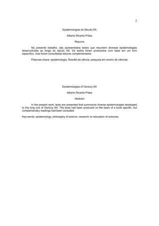 2

                                  Epistemologias do Século XX

                                     Alberto Ricardo Präss

                                            Resumo

        No presente trabalho, são apresentados textos que resumem diversas epistemologias
desenvolvidas ao longo do século XX. Os textos foram produzidos com base em um livro
específico, mas foram consultadas leituras complementares.

       Palavras-chave: epistemologia, filosofia da ciência, pesquisa em ensino de ciências.




                                 Epistemologies of Century XX

                                     Alberto Ricardo Präss

                                            Abstract

         In the present work, texts are presented that summarize diverse epistemologies developed
to the long one of Century XX. The texts had been produced on the basis of a book specific, but
complementary readings had been consulted.

Key-words: epistemology, philosophy of science, research on education of sciences.
 