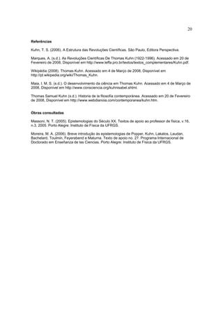 20

Referências

Kuhn, T. S. (2006). A Estrutura das Revoluções Científicas. São Paulo, Editora Perspectiva.

Marques, A. (s.d.). As Revoluções Científicas De Thomas Kuhn (1922-1996). Acessado em 20 de
Fevereiro de 2008, Disponível em http://www.leffa.pro.br/textos/textos_complementares/Kuhn.pdf.

Wikipédia (2008). Thomas Kuhn. Acessado em 4 de Março de 2008, Disponível em
http://pt.wikipedia.org/wiki/Thomas_Kuhn.

Maia, I. M. S. (s.d.). O desenvolvimento da ciência em Thomas Kuhn. Acessado em 4 de Março de
2008, Disponível em http://www.consciencia.org/kuhnisabel.shtml.

Thomas Samuel Kuhn (s.d.). Historia de la filosofía contemporánea. Acessado em 20 de Fevereiro
de 2008, Disponível em http://www.webdianoia.com/contemporanea/kuhn.htm.


Obras consultadas

Massoni, N. T. (2005). Epistemologias do Século XX. Textos de apoio ao professor de física, v.16,
n.3, 2005. Porto Alegre: Instituto de Física da UFRGS.

Moreira, M. A. (2006). Breve introdução às epistemologias de Popper, Kuhn, Lakatos, Laudan,
Bachelard, Toulmin, Feyerabend e Maturna. Texto de apoio no. 27. Programa Internacional de
Doctorado em Enseñanza de las Ciencias. Porto Alegre: Instituto de Física da UFRGS.
 