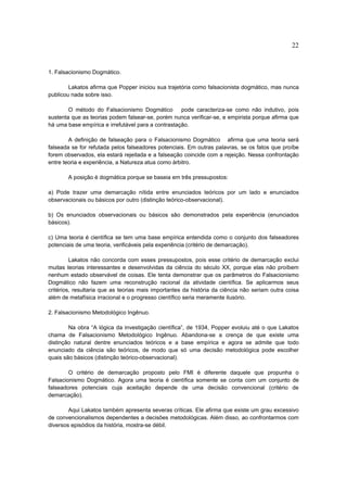 22


1. Falsacionismo Dogmático.

        Lakatos afirma que Popper iniciou sua trajetória como falsacionista dogmático, mas nunca
publicou nada sobre isso.

        O método do Falsacionismo Dogmático         pode caracteriza-se como não indutivo, pois
sustenta que as teorias podem falsear-se, porém nunca verificar-se, e empirista porque afirma que
há uma base empírica e irrefutável para a contrastação.

        A definição de falseação para o Falsacionismo Dogmático afirma que uma teoria será
falseada se for refutada pelos falseadores potenciais. Em outras palavras, se os fatos que proíbe
forem observados, ela estará rejeitada e a falseação coincide com a rejeição. Nessa confrontação
entre teoria e experiência, a Natureza atua como árbitro.

       A posição é dogmática porque se baseia em três pressupostos:

a) Pode trazer uma demarcação nítida entre enunciados teóricos por um lado e enunciados
observacionais ou básicos por outro (distinção teórico-observacional).

b) Os enunciados observacionais ou básicos são demonstrados pela experiência (enunciados
básicos).

c) Uma teoria é científica se tem uma base empírica entendida como o conjunto dos falseadores
potenciais de uma teoria, verificáveis pela experiência (critério de demarcação).

         Lakatos não concorda com esses pressupostos, pois esse critério de demarcação exclui
muitas teorias interessantes e desenvolvidas da ciência do século XX, porque elas não proíbem
nenhum estado observável de coisas. Ele tenta demonstrar que os parâmetros do Falsacionismo
Dogmático não fazem uma reconstrução racional da atividade científica. Se aplicarmos seus
critérios, resultaria que as teorias mais importantes da história da ciência não seriam outra coisa
além de metafísica irracional e o progresso científico seria meramente ilusório.

2. Falsacionismo Metodológico Ingênuo.

        Na obra “A lógica da investigação científica”, de 1934, Popper evoluiu até o que Lakatos
chama de Falsacionismo Metodológico Ingênuo. Abandona-se a crença de que existe uma
distinção natural dentre enunciados teóricos e a base empírica e agora se admite que todo
enunciado da ciência são teóricos, de modo que só uma decisão metodológica pode escolher
quais são básicos (distinção teórico-observacional).

        O critério de demarcação proposto pelo FMI é diferente daquele que propunha o
Falsacionismo Dogmático. Agora uma teoria é científica somente se conta com um conjunto de
falseadores potenciais cuja aceitação depende de uma decisão convencional (critério de
demarcação).

        Aqui Lakatos também apresenta severas críticas. Ele afirma que existe um grau excessivo
de convencionalismos dependentes a decisões metodológicas. Além disso, ao confrontarmos com
diversos episódios da história, mostra-se débil.
 