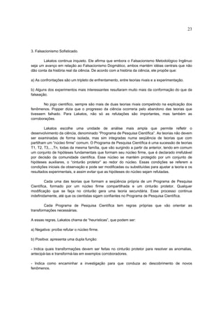 23




3. Falsacionismo Sofisticado.

       Lakatos continua inquieto. Ele afirma que embora o Falsacionismo Metodológico Ingênuo
seja um avanço em relação ao Falsacionismo Dogmático, ambos mantém idéias centrais que não
dão conta da história real da ciência. De acordo com a história da ciência, ele propõe que:

a) As confrontações são um tripleto de enfrentamento, entre teorias rivais e a experimentação.

b) Alguns dos experimentos mais interessantes resultaram muito mais da conformação do que da
falseação.

        No jogo científico, sempre são mais de duas teorias rivais competindo na explicação dos
fenômenos. Popper dizia que o progresso da ciência ocorreria pelo abandono das teorias que
tivessem falhado. Para Lakatos, não só as refutações são importantes, mas também as
corroborações.

        Lakatos escolhe uma unidade de análise mais ampla que permite refletir o
desenvolvimento da ciência, denominado “Programa de Pesquisa Científica”. As teorias não devem
ser examinadas de forma isolada, mas sim integradas numa seqüência de teorias que com
partilham um “núcleo firme” comum. O Programa de Pesquisa Científica é uma sucessão de teorias
T1, T2, T3,...,Tn, todas da mesma família, que vão surgindo a partir da anterior, tendo em comum
um conjunto de hipóteses fundamentais que formam seu núcleo firme, que é declarado irrefutável
por decisão da comunidade científica. Esse núcleo se mantém protegido por um conjunto de
hipóteses auxiliares, o “cinturão protetor” ao redor do núcleo. Essas condições se referem a
condições iniciais da observação e pode ser modificadas ou substituídas para ajustar a teoria e os
resultados experimentais, e assim evitar que as hipóteses do núcleo sejam refutadas.

         Cada uma das teorias que formam a seqüência própria de um Programa de Pesquisa
Científica, formado por um núcleo firme compartilhada e um cinturão protetor. Qualquer
modificação que se faça no cinturão gera uma teoria secundária. Esse processo continua
indefinidamente, até que os cientistas sigam confiantes no Programa de Pesquisa Científica.

        Cada Programa de Pesquisa Científica tem regras próprias que vão orientar as
transformações necessárias.

A essas regras, Lakatos chama de “heurísticas”, que podem ser:

a) Negativa: proíbe refutar o núcleo firme.

b) Positiva: apresenta uma dupla função:

- Indica quais transformações devem ser feitas no cinturão protetor para resolver as anomalias,
antecipá-las e transformá-las em exemplos corroboradores.

- Indica como encaminhar a investigação para que conduza ao descobrimento de novos
fenômenos.
 