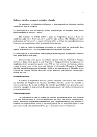 24


Mudanças científicas e regras de aceitação e refutação

       De acordo com o Falsacionismo Sofisticado, o desenvolvimento da ciência se manifesta
mediante dois tipos de mudanças:

a) A mudança que se produz quando uma teoria é substituída pela sua sucessora dentro de um
mesmo Programa de Pesquisa Científica.

       São mudanças no cinturão protetor e pode ser “progressivo”, quando a teoria em
seqüência prediz novos fenômenos, além conservar todo conteúdo não refutado pela teoria
predecessora, ou “regressivo”, se o desenvolvimento teórico se limita a dar explicações dos novos
fenômenos por causalidade ou até por antecipação de teorias rivais.

       A idéia de mudança progressiva proporciona um novo critério de demarcação. Para
Lakatos, só é científico um Programa de Pesquisa Científica que seja progressivo.

b) A mudança que se dá quando há uma competição entre Programas de Pesquisas Científicas
rivais, dando a vitória a um deles.

         Essa mudança ocorre quando os cientistas resolvem mudar de Programa de Pesquisa
Científica. A troca ocorre quando o novo Programa de Pesquisa Científica é progressivo com
relação ao anterior. Isso acontece quando o novo PPC tem mais conteúdo empírico que o anterior,
é capaz de prever novos eventos e uma parte da teoria foi corroborada. O Programa de Pesquisa
Científica substituído acabou sendo falseado, devido a seu estancamento. A falseação de um
Programa de Pesquisa Científica não implica no seu abandono, pois ele poderá recuperar-se e
alcançar seu rival.

Incomensurabilidade

       A mudança de Programa de Pesquisa Científica pressupõe a comunicação entre cientistas
que trabalham em Programas de Pesquisas Científicas diferentes. Lakatos não acredita na
incomensurabilidade das teorias científicas. Os cientistas que trabalham num programa podem
entender a linguagem do programa rival. Em alguns casos, podem até trabalhar simultaneamente
em programas opostos.

Experimentos cruciais

        Os experimentos cruciais são aqueles que permitem escolher entre teorias rivais. O tempo
é um fator essencial nisso. É crucial um experimento que refuta uma teoria e corrobora outra,
porém a disputa não deve ser dada como terminada, pois o programa derrotado pode recuperar-se
mediante um desenvolvimento criativo da heurística positiva. Se isso não ocorre dentro de certo
prazo (qual seria?), então poderemos afirmar que se tratava de um experimento crucial.
 