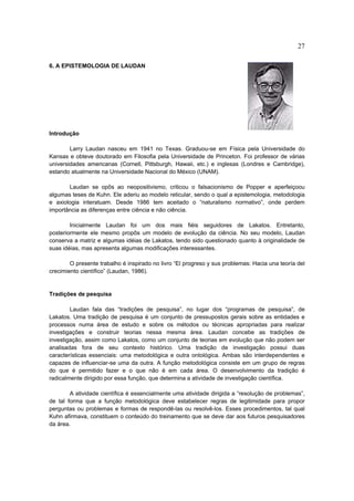 27

6. A EPISTEMOLOGIA DE LAUDAN




Introdução

        Larry Laudan nasceu em 1941 no Texas. Graduou-se em Física pela Universidade do
Kansas e obteve doutorado em Filosofia pela Universidade de Princeton. Foi professor de várias
universidades americanas (Cornell, Pittsburgh, Hawaii, etc.) e inglesas (Londres e Cambridge),
estando atualmente na Universidade Nacional do México (UNAM).

       Laudan se opôs ao neopositivismo, criticou o falsacionismo de Popper e aperfeiçoou
algumas teses de Kuhn. Ele aderiu ao modelo reticular, sendo o qual a epistemologia, metodologia
e axiologia interatuam. Desde 1986 tem aceitado o “naturalismo normativo”, onde perdem
importância as diferenças entre ciência e não ciência.

        Inicialmente Laudan foi um dos mais fiéis seguidores de Lakatos. Entretanto,
posteriormente ele mesmo propôs um modelo de evolução da ciência. No seu modelo, Laudan
conserva a matriz e algumas idéias de Lakatos, tendo sido questionado quanto à originalidade de
suas idéias, mas apresenta algumas modificações interessantes.

        O presente trabalho é inspirado no livro “El progreso y sus problemas: Hacia una teoría del
crecimiento científico” (Laudan, 1986).


Tradições de pesquisa

        Laudan fala das “tradições de pesquisa”, no lugar dos “programas de pesquisa”, de
Lakatos. Uma tradição de pesquisa é um conjunto de pressupostos gerais sobre as entidades e
processos numa área de estudo e sobre os métodos ou técnicas apropriadas para realizar
investigações e construir teorias nessa mesma área. Laudan concebe as tradições de
investigação, assim como Lakatos, como um conjunto de teorias em evolução que não podem ser
analisadas fora de seu contexto histórico. Uma tradição de investigação possui duas
características essenciais: uma metodológica e outra ontológica. Ambas são interdependentes e
capazes de influenciar-se uma da outra. A função metodológica consiste em um grupo de regras
do que é permitido fazer e o que não é em cada área. O desenvolvimento da tradição é
radicalmente dirigido por essa função, que determina a atividade de investigação científica.

        A atividade científica é essencialmente uma atividade dirigida a “resolução de problemas”,
de tal forma que a função metodológica deve estabelecer regras de legitimidade para propor
perguntas ou problemas e formas de respondê-las ou resolvê-los. Esses procedimentos, tal qual
Kuhn afirmava, constituem o conteúdo do treinamento que se deve dar aos futuros pesquisadores
da área.
 