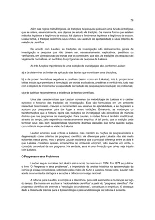 28

        Além das regras metodológicas, as tradições de pesquisa possuem uma função ontológica,
que se refere, essencialmente, aos objetos de estudo da tradição. Da mesma forma que existem
métodos legítimos e ilegítimos de estudo, há objetos e fenômenos legítimos e ilegítimos de estudo.
Dessa forma, a tradição determina seus limites, seu alcance de aplicabilidade e seus critérios de
relevância científica.

         De acordo com Laudan, as tradições de investigação são delineamentos gerais de
investigação e pesquisa que não devem ser, necessariamente, explicativos, preditivos ou
verificáveis, em contraposição as teorias que os constituem, que são. As tradições de pesquisa são
vagamente normativas, ao contrário dos programas de pesquisa de Lakatos.

        As três funções importantes de uma tradição de investigação são, conforme Laudan:

a) a de determinar os limites de aplicação das teorias que constituem uma disciplina;

b) a de prover heurísticas negativas e positivas (assim como em Lakatos), isto é, proporcionar
idéias iniciais que permitam a formulação de teorias explicativas, preditivas e verificáveis, tudo isso
com o objetivo de incrementar a capacidade da tradição de pesquisa para resolução de problemas;

c) a de justificar racionalmente a existência de teorias científicas.

         Uma das características que Laudan conserva da metodologia de Lakatos é o caráter
evolutivo e histórico das tradições de investigação. Elas são formuladas em um ambiente
intelectual determinado, crescem e incrementam seu alcance de aplicabilidade, e se degradam e
acabam por desaparecer para dar lugar a novas tradições. Entretanto, as mudanças ou
transformações que a história opera nas tradições de investigação são percebidos de maneira
distinta que nos programas de investigação. Para Laudan, o núcleo firme é também modificável,
através do tempo, pela experiência necessariamente empírica. A tal ponto, que a tradição pode
terminar seus dias com características totalmente distintas daquelas que tinha quando surgiu,
circunstância impensável na visão de Lakatos.

        Laudan ameniza suas críticas a Lakatos, mas mantêm as noções de progressividade e
degeneração como critérios de progresso científico. As diferenças para Lakatos não são muito
evidentes nesse ponto, mas o próprio Laudan esclarece que a principal diferença entre os dois é
que Lakatos considera apenas incrementos no conteúdo empírico, não levando em conta o
conteúdo conceitual de um programa. Na verdade, essa é uma firmação que talvez seja injusta
com Lakatos.

O Progresso e seus Problemas

         Laudan seguiu as idéias de Lakatos até a morte do mesmo em 1974. Em 1977 ao publicar
o livro “O Progresso e seus problemas”, a importância da analise histórica na epistemologia da
ciência já estava consolidada, sobretudo pelas mãos de Kuhn e Lakatos. Nessa obra, Laudan não
aceita os enunciados da lógica e se opõe a ciência como algo racional.

       A ciência, para Laudan, é complexa e diacrônica, pois está submetida a mudanças ao logo
do tempo. Ele insiste em explicar a “racionalidade científica” a partir do “progresso científico”. Por
progresso científico ele entende a “resolução de problemas”, conceituais e empíricos. O destaque
dado a História da Ciência para a Epistemologia e para a Metodologia da Ciência é evidente.
 