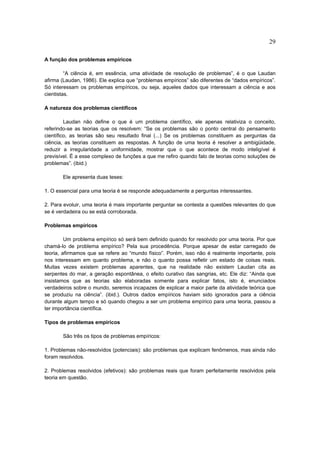 29

A função dos problemas empíricos

         “A ciência é, em essência, uma atividade de resolução de problemas”, é o que Laudan
afirma (Laudan, 1986). Ele explica que “problemas empíricos” são diferentes de “dados empíricos”.
Só interessam os problemas empíricos, ou seja, aqueles dados que interessam a ciência e aos
cientistas.

A natureza dos problemas científicos

         Laudan não define o que é um problema científico, ele apenas relativiza o conceito,
referindo-se as teorias que os resolvem: “Se os problemas são o ponto central do pensamento
científico, as teorias são seu resultado final (...) Se os problemas constituem as perguntas da
ciência, as teorias constituem as respostas. A função de uma teoria é resolver a ambigüidade,
reduzir a irregularidade a uniformidade, mostrar que o que acontece de modo inteligível é
previsível. É a esse complexo de funções a que me refiro quando falo de teorias como soluções de
problemas”. (ibid.)

       Ele apresenta duas teses:

1. O essencial para uma teoria é se responde adequadamente a perguntas interessantes.

2. Para evoluir, uma teoria é mais importante perguntar se contesta a questões relevantes do que
se é verdadeira ou se está corroborada.

Problemas empíricos

         Um problema empírico só será bem definido quando for resolvido por uma teoria. Por que
chamá-lo de problema empírico? Pela sua procedência. Porque apesar de estar carregado de
teoria, afirmamos que se refere ao “mundo físico”. Porém, isso não é realmente importante, pois
nos interessam em quanto problema, e não o quanto possa refletir um estado de coisas reais.
Muitas vezes existem problemas aparentes, que na realidade não existem Laudan cita as
serpentes do mar, a geração espontânea, o efeito curativo das sangrias, etc. Ele diz: “Ainda que
insistamos que as teorias são elaboradas somente para explicar fatos, isto é, enunciados
verdadeiros sobre o mundo, seremos incapazes de explicar a maior parte da atividade teórica que
se produziu na ciência”. (ibid.). Outros dados empíricos haviam sido ignorados para a ciência
durante algum tempo e só quando chegou a ser um problema empírico para uma teoria, passou a
ter importância científica.

Tipos de problemas empíricos

       São três os tipos de problemas empíricos:

1. Problemas não-resolvidos (potenciais): são problemas que explicam fenômenos, mas ainda não
foram resolvidos.

2. Problemas resolvidos (efetivos): são problemas reais que foram perfeitamente resolvidos pela
teoria em questão.
 