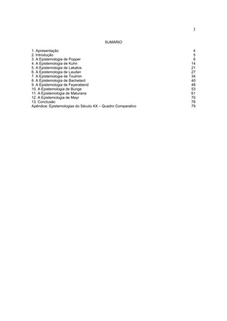 3

                                        SUMÁRIO

1. Apresentação                                               4
2. Introdução                                                 5
3. A Epistemologia de Popper                                  6
4. A Epistemologia de Kuhn                                   14
5. A Epistemologia de Lakatos                                21
6. A Epistemologia de Laudan                                 27
7. A Epistemologia de Toulmin                                34
8. A Epistemologia de Bachelard                              40
9. A Epistemologia de Feyerabend                             48
10. A Epistemologia de Bunge                                 53
11. A Epistemologia de Maturana                              61
12. A Epistemologia de Mayr                                  70
13. Conclusão                                                78
Apêndice: Epistemologias do Século XX – Quadro Comparativo   79
 