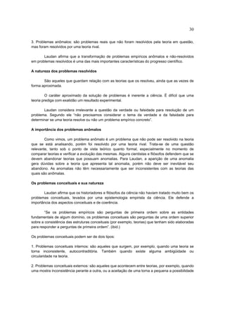 30

3. Problemas anômalos: são problemas reais que não foram resolvidos pela teoria em questão,
mas foram resolvidos por uma teoria rival.

       Laudan afirma que a transformação de problemas empíricos anômalos e não-resolvidos
em problemas resolvidos é uma das mais importantes características do progresso científico.

A natureza dos problemas resolvidos

       São aqueles que guardam relação com as teorias que os resolveu, ainda que as vezes de
forma aproximada.

         O caráter aproximado da solução de problemas é inerente a ciência. É difícil que uma
teoria prediga com exatidão um resultado experimental.

       Laudan considera irrelevante a questão da verdade ou falsidade para resolução de um
problema. Segundo ele “não precisamos considerar o tema da verdade e da falsidade para
determinar se uma teoria resolve ou não um problema empírico concreto”.

A importância dos problemas anômalos

        Como vimos, um problema anômalo é um problema que não pode ser resolvido na teoria
que se está analisando, porém foi resolvido por uma teoria rival. Trata-se de uma questão
relevante, tanto sob o ponto de vista teórico quanto formal, especialmente no momento de
comparar teorias e verificar a evolução das mesmas. Alguns cientistas e filósofos defendem que se
devem abandonar teorias que possuam anomalias. Para Laudan, a aparição de uma anomalia
gera dúvidas sobre a teoria que apresenta tal anomalia, porém não deve ser inevitável seu
abandono. As anomalias não têm necessariamente que ser inconsistentes com as teorias das
quais são anômalas.

Os problemas conceituais e sua natureza

       Laudan afirma que os historiadores e filósofos da ciência não haviam tratado muito bem os
problemas conceituais, levados por uma epistemologia empirista da ciência. Ele defende a
importância dos aspectos conceituais e de coerência.

        “Se os problemas empíricos são perguntas de primeira ordem sobre as entidades
fundamentais de algum domínio, os problemas conceituais são perguntas de uma ordem superior
sobre a consistência das estruturas conceituais (por exemplo, teorias) que tenham sido elaboradas
para responder a perguntas de primeira ordem”. (ibid.)

Os problemas conceituais podem ser de dois tipos:

1. Problemas conceituais internos: são aqueles que surgem, por exemplo, quando uma teoria se
torna inconsistente, autocontraditória. Também quando existe alguma ambigüidade ou
circularidade na teoria.

2. Problemas conceituais externos: são aqueles que acontecem entre teorias, por exemplo, quando
uma mostra inconsistência perante a outra, ou a aceitação de uma torna a pequena a possibilidade
 