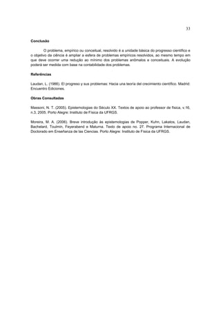 33

Conclusão

        O problema, empírico ou conceitual, resolvido é a unidade básica do progresso científico e
o objetivo da ciência é ampliar a esfera de problemas empíricos resolvidos, ao mesmo tempo em
que deve ocorrer uma redução ao mínimo dos problemas anômalos e conceituais. A evolução
poderá ser medida com base na contabilidade dos problemas.

Referências

Laudan, L. (1986). El progreso y sus problemas: Hacia una teoría del crecimiento científico. Madrid:
Encuentro Ediciones.

Obras Consultadas

Massoni, N. T. (2005). Epistemologias do Século XX. Textos de apoio ao professor de física, v.16,
n.3, 2005. Porto Alegre: Instituto de Física da UFRGS.

Moreira, M. A. (2006). Breve introdução às epistemologias de Popper, Kuhn, Lakatos, Laudan,
Bachelard, Toulmin, Feyerabend e Maturna. Texto de apoio no. 27. Programa Internacional de
Doctorado em Enseñanza de las Ciencias. Porto Alegre: Instituto de Física da UFRGS.
 