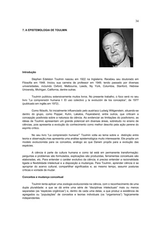 34

7. A EPISTEMOLOGIA DE TOULMIN




Introdução

         Stephen Edelston Toulmin nasceu em 1922 na Inglaterra. Recebeu seu doutorado em
Filosofia em 1948. Iniciou sua carreira de professor em 1949, tendo passado por diversas
universidades, incluindo Oxford, Melbourne, Leeds, Ny York, Columbia, Stanford, Hebrew
University, Michigan, California, dentre outras.

        Toulmin publicou extensivamente muitos livros. No presente trabalho, o foco será no seu
livro “La comprensión humana I: El uso colectivo y la evolución de los conceptos”, de 1977
(publicado em inglês em 1972) .

         Como filósofo, foi inicialmente influenciado pelo austríaco Ludwig Wittgenstein, situando-se
dentro do grupo, como Popper, Kuhn, Lakatos, Feyerabend, entre outros, que criticam a
concepção positivista sobre a natureza da ciência. Ao evidenciar as limitações do positivismo, as
idéias de Toulmin apresentam um grande potencial em diversas áreas, sobretudo no ensino de
ciências, pois apresenta a evolução do conhecimento como melhor descrito pela ação perene do
espírito crítico.

         No seu livro “La comprensión humana”” Toulmin volta ao tema sobre a distinção entre
teoria e observação,mas apresenta uma análise epistemológica muito interessante. Ele propõe um
modelo evolucionista para os conceitos, análogo ao que Darwin propôs para a evolução das
espécies.

         A ciência é parte da cultura humana e como tal está em permanente transformação:
perguntas e problemas são formulados, explicações são produzidas, ferramentas conceituais são
elaboradas, etc. Para entender o caráter evolutivo da ciência, é preciso entender a racionalidade
ligada a flexibilidade intelectual e a disposição a mudanças. Para Toulmin, aprender ciência é se
apropriar do acervo cultural, compartilhar significados e, ao mesmo tempo, assumir posturas
críticas e vontade de mudar.

Conceitos e mudança conceitual

       Toulmin tenta aplicar uma zoologia evolucionista na ciência, com o reconhecimento de uma
dupla pluralidade: a que se dá entre uma série de “disciplinas intelectuais” mais ou menos
separadas (as “espécies orgânicas”) e, dentro de cada uma delas, a que produz a existência de
agregados ou “populações” de conceitos e teorias individuais (os “organismos”) “logicamente
independentes
 
