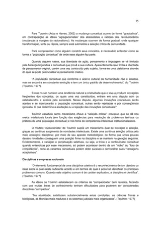 35


        Para Toulmin (Ariza e Harres, 2002) a mudança conceitual ocorre de forma “gradualista”,
em contraposição as idéias “agregacionistas” dos absolutistas e radicais dos revolucionários
(mudanças a margem do racionalismo). As mudanças ocorrem de forma gradual, onde qualquer
transformação, lenta ou rápida, sempre está submetida a seleção crítica da comunidade.

        Para compreender como alguém constrói seus conceitos, é necessário entender como se
forma a “população conceitual” de onde esse alguém faz parte.

        Quando alguém nasce, sua liberdade de ação, pensamento e linguagem se vê limitada
pela herança lingüística e conceitual que provê a sua cultura. Aparentemente isso limita a liberdade
de pensamento original, porém uma vez construído pelo sujeito, forma-se uma plataforma através
do qual se pode potencializar o pensamento criativo.

       “A população conceitual que conforma o acervo cultural da humanidade não é estática,
mas se encontra em constante evolução e tem um único padrão de desenvolvimento”, diz Toulmin
(Toulmin, 1977).

        Existe no ser humano uma tendência natural a criatividade que o leva a produzir inovações
freqüentes dos conceitos, os quais uma vez constituídos, entram em uma disputa com os
estabelecidos e aceitos pela sociedade. Nessa disputa, algumas inovações conceituais serão
aceitas e se incorporarão a população conceitual, outras serão rejeitadas e por conseqüência
ignorada. O que determina a aceitação ou a rejeição das inovações conceituais?

        Toulmin escabele como mecanismo chave a “seleção crítica”, processo que se dá nos
meios intelectuais locais (em função das exigências para resolução de problemas teóricos ou
práticos de uma população conceitual) e nos foros de competência intelectual institucionalizados.

        O modelo “evolucionista” de Toulmin supõe um mecanismo dual de inovação e seleção,
graças ao contínuo surgimento de novidades intelectuais. Existe uma contínua seleção crítica pelo
meio ecológico disciplinar, por meio de seu aparato metodológico, de forma que umas poucas
dessas novidades conseguem uma posição firme na disciplina e se mantém na geração seguinte.
Evidentemente, a variação e perpetuação seletivas, ou seja, a troca e a continuidade conceitual
quando entendidas por esse mecanismo, só podem acontecer dentro de um “nicho” ou “foro de
competência”, onde as variantes conceituais podem obter sucesso e demonstrar suas “vantagens
adaptativas”.

Disciplinas e empresas racionais

        “O elemento fundamental de uma disciplina coletiva é o reconhecimento de um objetivo ou
ideal sobre o qual existe suficiente acordo e em termos do qual é possível identificar os principais
problemas comuns. Quando este objetivo comum é de caráter explicativo, a disciplina é científica”.
(Toulmin, 1977)

         As idéias de Toulmin estabelecem os critérios de “compacidade” bem restritos, fazendo
com que muitas áreas de conhecimento tenham dificuldades para poderem ser consideradas
disciplinas “compactas”.

         “Na atualidade, satisfazem substancialmente estas condições, as ciências físicas e
biológicas, as técnicas mais maduras e os sistemas judiciais mais organizados”. (Toulmin, 1977)
 