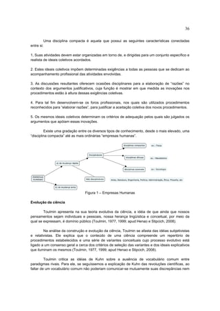 36

         Uma disciplina compacta é aquela que possui as seguintes características conectadas
entre si:

1, Suas atividades devem estar organizadas em torno de, e dirigidas para um conjunto específico e
realista de ideais coletivos acordados.

2. Estes ideais coletivos impõem determinadas exigências a todas as pessoas que se dedicam ao
acompanhamento profissional das atividades envolvidas.

3. As discussões resultantes oferecem ocasiões disciplinares para a elaboração de “razões” no
contexto dos argumentos justificativos, cuja função é mostrar em que medida as inovações nos
procedimentos estão à altura dessas exigências coletivas.

4. Para tal fim desenvolvem-se os foros profissionais, nos quais são utilizados procedimentos
reconhecidos para “elaborar razões”, para justificar a aceitação coletiva dos novos procedimentos.

5. Os mesmos ideais coletivos determinam os critérios de adequação pelos quais são julgados os
argumentos que apóiam essas inovações.

         Existe uma gradação entre os diversos tipos de conhecimento, desde o mais elevado, uma
“disciplina compacta” até as mais ordinárias “empresas humanas”.




                                 Figura 1 – Empresas Humanas

Evolução da ciência

        Toulmin apresenta na sua teoria evolutiva da ciência, a idéia de que ainda que nossos
pensamentos sejam individuais e pessoais, nossa herança lingüística e conceitual, por meio da
qual se expressam, é domínio público (Toulmin, 1977, 1999; apud Henao e Stipcich, 2008).

        Na análise da construção e evolução da ciência, Toulmin se afasta das idéias subjetivistas
e relativistas. Ele explica que o conteúdo de uma ciência compreende um repertório de
procedimentos estabelecidos e uma série de variantes conceituais cujo processo evolutivo está
ligado a um consenso geral a cerca dos critérios de seleção das variantes e dos ideais explicativos
que iluminam os mesmos (Toulmin, 1977, 1999; apud Henao e Stipcich, 2008).

         Toulmin critica as idéias de Kuhn sobre a ausência de vocabulário comum entre
paradigmas rivais. Para ele, se seguíssemos a explicação de Kuhn das revoluções científicas, ao
faltar de um vocabulário comum não poderiam comunicar-se mutuamente suas discrepâncias nem
 