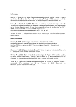 39

Referências

Ariza, R. P., Harres, J. B. S. (2002). A epistemologia evolucionista de Stephen Toulmin e o ensino
de ciências. Cad. Bras. Ens. Fís., v. 19, n. especial: p.70-83, jun. 2002. Acessado em 12 de
Fevereiro de 2008, Disponível em http://www.fsc.ufsc.br/ccef/port/19-especial/artpdf/a4.pdf

Henao, B. L., Stipcich, M. S. (2008). “Educación en ciencias y argumentación: la perspectiva de
Toulmin como posible respuesta a las demandas y desafíos contemporáneos para la enseñanza
de las Ciencias Experimentales”, Revista Electrónica de Enseñanza de las Ciencias Vol. 7 Nº1
(2008).Acessado em 12 de Fevereiro de 2008, Disponível em:
http://saum.uvigo.es/reec/volumenes/volumen7/ART3_Vol7_N1.pdf

Toulmin, S. (1977). La comprensión humana I: El uso colectivo y la evolución de los conceptos.
Madrid: Alianza.

Obras Consultadas

Ginnobili, S. (2007). Epistemologías evolucionistas y descubrimiento científico
Universidad de Buenos Aires. Acessado em 12 de Fevereiro de 2008, Disponível em
http://santi75.files.wordpress.com/2007/11/epistemologia-evolucionista-y-descubrimiento-
cientifico.pdf

Massoni, N. T. (2005). Epistemologias do Século XX. Textos de apoio ao professor de física, v.16,
n.3, 2005. Porto Alegre: Instituto de Física da UFRGS.

Moreira, M. A. (2006). Breve introdução às epistemologias de Popper, Kuhn, Lakatos, Laudan,
Bachelard, Toulmin, Feyerabend e Maturna. Texto de apoio no. 27. Programa Internacional de
Doctorado em Enseñanza de las Ciencias. Porto Alegre: Instituto de Física da UFRGS.

Tuñon, Al. H. (1978). Disciplinaridad versus ssistematismo en Toulmin. El Basilisco, número 1,
marzo-abril 1978. Acessado em 12 de Fevereiro de 2008, Disponível em
http://www.fgbueno.es/bas/pdf/bas10113.pdf.
 