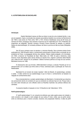 40

8. A EPISTEMOLOGIA DE BACHELARD




Introdução

                Gastón Bachelard nasceu em Bar-sur-Aube no seio de uma modesta família, o seu
pai era sapateiro. Após a conclusão dos estudos secundários trabalha nos correios de Remiremont
até 1906 e mais tarde em Paris entre 1907 e 1913. Embora trabalhasse cerca de 60 horas por
semana em Paris, prosseguiu seus estudos e licenciou-se em matemática em 1912. Pretendeu ser
engenheiro de telegrafia. Quando começou Primeira Guerra Mundial foi alistado no exército.
Depois da desmobilização, foi nomeado professor de física e química em Bar-sur-Aube (Wikipédia,
2008).

        Aos 35 anos começou seus os estudar e a lecionar filosofia. Seus primeiros textos foram
publicados em 1928 (Ensaios sobre o conhecimento aproximado e Estudo sobre a evolução de um
problema de Física: a propagação térmica dos sólidos). Obteve rápida projeção e foi convidado,
em 1930, a lecionar na Faculdade de Dijon. Mais tarde, em 1940, foi para a Sorbonne, onde
lecionou muito disputados pelos alunos devido ao espírito livre, original e profundo deste filósofo
que, antes de tudo, sempre foi um professor. Obteve inúmeros prêmios ao longo de sua carreira.
Bachelard morreu em 1962.

        É interessante citar que (Fontes, 2008) Bachelard começou a estudar Filosofia por ter se
decepcionado com as idéias que tinha sobre a Física, sobretudo após a publicação da Teoria da
Relatividade.

       Bachelard foi um homem de muitas “paixões”. Além de filósofo, foi epistemólogo, cientista
e poeta. A idéia central da sua epistemologia é que no futuro o conhecimento se baseará na
negação do conhecimento atual.

        Para compreendermos o projeto epistemológico de Bachelard, é fundamental que situemos
seu pensamento dentro do contexto em que se constroem as ciências hoje em dia. Porque toda a
sua obra está marcada por uma reflexão sobre as filosofias implícitas nas práticas efetivas dos
cientistas.

       O presente trabalho é baseado no livro “A filosofia do não” (Bachelard, 1974).

Perfil epistemológico

        O “perfil epistemológico” é um conjunto de atributos que cada sujeito possui em relação a
certo conceito e em relação a certo estágio de sua cultura. É claro, então, que os perfis variam
entre os indivíduos para o mesmo conceito, havendo uma progressão histórica. A idéia de perfil
 