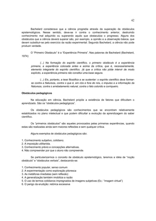 42

        Bachelard considerava que a ciência progredia através da superação de obstáculos
epistemológicos. Nesse sentido, deve-se ir contra o conhecimento anterior, destruindo
conhecimento mal adquirido ou superando aquilo que obstaculiza o progresso. Alguns dos
obstáculos que a ciência deverá superar são, por exemplo, a opinião e a observação básica, que
devem substituir-se pelo exercício da razão experimental. Segundo Bachelard, a ciência não pode
produzir verdade.

         O “Primeiro Obstáculo” é a “Experiência Primeira”. Nas palavras de Bachelard (Bachelard,
1974):

                  (...) Na formação do espírito científico, o primeiro obstáculo é a experiência
         primeira, a experiência colocada antes e acima da crítica, que é, necessariamente,
         elemento integrante do espírito científico. Já que a crítica não pôde intervir de modo
         explícito, a experiência primeira não constitui uma base segura.

                 (...) Eis, portanto, a tese filosófica a se sustentar: o espírito científico deve formar-
         se contra a Natureza, contra o que é, em nós e fora de nós, o impulso e a informação da
         Natureza, contra o arrebatamento natural, contra o fato colorido e corriqueiro.

Obstáculos pedagógicos

       Na educação em ciência, Bachelard propõe a existência de fatores que dificultam o
aprendizado. São os “obstáculos pedagógicos”.

         Os obstáculos pedagógicos são conhecimentos que se encontram relativamente
estabilizados no plano intelectual e que podem dificultar a evolução da aprendizagem do saber
científico.

        Os “primeiros obstáculos" são aqueles provocados pelas primeiras experiências, quando
estas são realizadas ainda sem maiores reflexões e sem qualquer crítica.

         Alguns exemplos de obstáculos pedagógicos são:

1. Conhecimento subjetivo, cotidiano.
2. A imposição utilitarista.
3. Conhecimento prévio e concepções alternativas.
4. Não compreender por que o aluno não compreende.

       Se particularizarmos o conceito de obstáculo epistemológico, teremos a idéia de “noção
obstáculo” e “obstáculos verbais”, destacando-se:

1. Conhecimento popular, senso comum
2. A experimentação como exploração pitoresca
3. As metáforas imediatas (sem reflexão)
4. A generalização também imobiliza a razão
5. O uso de termos cotidianos impregnados de imagens subjetivas (Ex.: “imagem virtual”)
6. O perigo da erudição: retórica excessiva
 