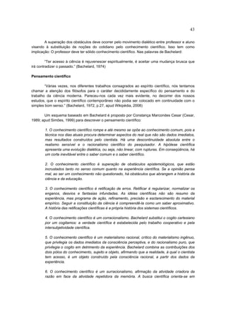 43

        A superação dos obstáculos deve ocorrer pelo movimento dialético entre professor e aluno
visando à substituição de noções do cotidiano pelo conhecimento científico. Isso tem como
implicação: O professor deve ter sólido conhecimento científico. Nas palavras de Bachelard:

         “Ter acesso à ciência é rejuvenescer espiritualmente, é aceitar uma mudança brusca que
irá contradizer o passado.” (Bachelard, 1974)

Pensamento científico

        “Várias vezes, nos diferentes trabalhos consagrados ao espírito científico, nós tentamos
chamar a atenção dos filósofos para o caráter decididamente específico do pensamento e do
trabalho da ciência moderna. Pareceu-nos cada vez mais evidente, no decorrer dos nossos
estudos, que o espírito científico contemporâneo não podia ser colocado em continuidade com o
simples bom senso.” (Bachelard, 1972, p.27, apud Wikipédia, 2008)

       Um esquema baseado em Bachelard é proposto por Constança Marcondes Cesar (Cesar,
1989; apud Simões, 1999) para descrever o pensamento científico:

        1. O conhecimento científico rompe e até mesmo se opõe ao conhecimento comum, pois a
        técnica nos dias atuais procura determinar aspectos do real que não são dados imediatos,
        mas resultados construídos pelo cientista. Há uma descontinuidade absoluta entre o
        realismo sensível e o racionalismo cientifico do pesquisador. A hipótese científica
        apresenta uma evolução dialética, ou seja, não linear, com rupturas. Em conseqüência, há
        um corte inevitável entre o saber comum e o saber científico.

        2. O conhecimento científico é superação de obstáculos epistemológicos, que estão
        incrustados tanto no senso comum quanto na experiência científica. Se a opinião pensa
        mal, ao ser um conhecimento não questionado, há obstáculos que abrangem a história da
        ciência e da educação.

        3. O conhecimento científico é retificação de erros. Retificar é regularizar, normalizar os
        enganos, desvios e fantasias infundadas. As idéias científicas não são resumo da
        experiência, mas programa de ação, refinamento, precisão e esclarecimento do material
        empírico. Seguir a constituição da ciência é compreendê-la como um saber aproximativo.
        A história das retificações científicas é a própria história dos sistemas científicos.

        4. O conhecimento científico é um corracionalismo. Bachelard substitui o cogito cartesiano
        por um cogitamos: a verdade científica é estabelecida pelo trabalho cooperativo e pela
        intersubjetividade científica.

        5. O conhecimento científico é um materialismo racional, crítico do materialismo ingênuo,
        que privilegia os dados imediatos da consciência perceptiva, e do racionalismo puro, que
        privilegia o cogito em detrimento da experiência. Bachelard combina as contribuições dos
        dois pólos do conhecimento, sujeito e objeto, afirmando que a realidade, à qual o cientista
        tem acesso, é um objeto construído pela consciência racional, a partir dos dados da
        experiência.

        6. O conhecimento científico é um surracionalismo, afirmação da atividade criadora da
        razão em face da atividade repetidora da memória. A busca científica orienta-se em
 