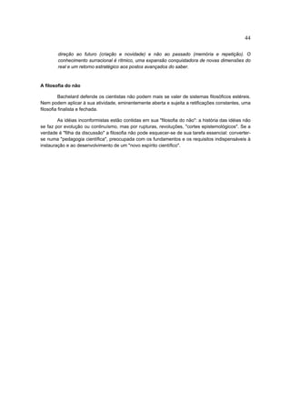 44

        direção ao futuro (criação e novidade) e não ao passado (memória e repetição). O
        conhecimento surracional é rítmico, uma expansão conquistadora de novas dimensões do
        real e um retorno estratégico aos postos avançados do saber.


A filosofia do não

          Bachelard defende os cientistas não podem mais se valer de sistemas filosóficos estéreis.
Nem podem aplicar à sua atividade, eminentemente aberta e sujeita a retificações constantes, uma
filosofia finalista e fechada.

        As idéias inconformistas estão contidas em sua "filosofia do não": a história das idéias não
se faz por evolução ou continuísmo, mas por rupturas, revoluções, "cortes epistemológicos". Se a
verdade é "filha da discussão" a filosofia não pode esquecer-se de sua tarefa essencial: converter-
se numa "pedagogia científica", preocupada com os fundamentos e os requisitos indispensáveis à
instauração e ao desenvolvimento de um "novo espírito científico".
 