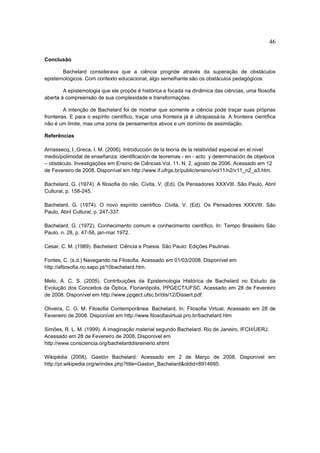 46

Conclusão

       Bachelard considerava que a ciência progride através da superação de obstáculos
epistemológicos. Com contexto educacional, algo semelhante são os obstáculos pedagógicos.

        A epistemologia que ele propõe é histórica e focada na dinâmica das ciências, uma filosofia
aberta à compreensão de sua complexidade e transformações.

         A intenção de Bachelard foi de mostrar que somente a ciência pode traçar suas próprias
fronteiras. E para o espírito científico, traçar uma fronteira já é ultrapassá-la. A fronteira científica
não é um limite, mas uma zona de pensamentos ativos e um domínio de assimilação.

Referências

Arriassecq, I.,Greca, I. M. (2006). Introducción de la teoría de la relatividad especial en el nivel
medio/polimodal de enseñanza: identificación de teoremas - en - acto y determinación de objetivos
– obstáculo. Investigações em Ensino de Ciências.Vol. 11, N. 2, agosto de 2006. Acessado em 12
de Fevereiro de 2008, Disponível em http://www.if.ufrgs.br/public/ensino/vol11/n2/v11_n2_a3.htm.

Bachelard, G. (1974). A filosofia do não. Civita, V. (Ed). Os Pensadores XXXVIII. São Paulo, Abril
Cultural, p. 158-245.

Bachelard, G. (1974). O novo espírito científico. Civita, V. (Ed). Os Pensadores XXXVIII. São
Paulo, Abril Cultural, p. 247-337.

Bachelard, G. (1972). Conhecimento comum e conhecimento científico. In: Tempo Brasileiro São
Paulo, n. 28, p. 47-56, jan-mar 1972.

Cesar, C. M. (1989). Bachelard: Ciência e Poesia. São Paulo: Edições Paulinas.

Fontes, C. (s.d.) Navegando na Filosofia. Acessado em 01/03/2008. Disponível em
http://afilosofia.no.sapo.pt/10bachelard.htm.

Melo, A. C. S. (2005). Contribuições da Epistemologia Histórica de Bachelard no Estudo da
Evolução dos Conceitos da Óptica. Florianópolis, PPGECT/UFSC. Acessado em 28 de Fevereiro
de 2008. Disponível em http://www.ppgect.ufsc.br/dis/12/Dissert.pdf.

Oliveira, C. G. M. Filosofia Contemporânea: Bachelard, In: Filosofia Virtual. Acessado em 28 de
Fevereiro de 2008. Disponível em http://www.filosofiavirtual.pro.br/bachelard.htm

Simões, R. L. M. (1999). A imaginação material segundo Bachelard. Rio de Janeiro, IFCH/UERJ.
Acessado em 28 de Fevereiro de 2008, Disponível em
http://www.consciencia.org/bachelarddisreinerio.shtml

Wikipédia (2008). Gastón Bachelard. Acessado em 2 de Março de 2008, Disponível em
http://pt.wikipedia.org/w/index.php?title=Gaston_Bachelard&oldid=8914695.
 