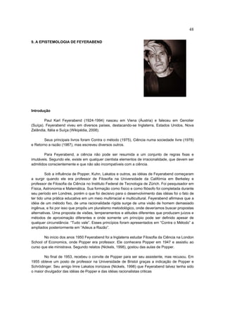 48

9. A EPISTEMOLOGIA DE FEYERABEND




Introdução

        Paul Karl Feyerabend (1924-1994) nasceu em Viena (Áustria) e faleceu em Genolier
(Suíça). Feyerabend viveu em diversos países, destacando-se Inglaterra, Estados Unidos, Nova
Zelândia, Itália e Suíça (Wikipédia, 2008).

       Seus principais livros foram Contra o método (1975), Ciência numa sociedade livre (1978)
e Retorno a razão (1987), mas escreveu diversos outros.

        Para Feyerabend, a ciência não pode ser resumida a um conjunto de regras fixas e
imutáveis. Segundo ele, existe em qualquer cientista elementos de irracionalidade, que devem ser
admitidos conscientemente e que não são incompatíveis com a ciência.

         Sob a influência de Popper, Kuhn, Lakatos e outros, as idéias de Feyerabend começaram
a surgir quando ele era professor de Filosofia na Universidade da Califórnia em Berkeley e
professor de Filosofia da Ciência no Instituto Federal de Tecnologia de Zürich. Foi pesquisador em
Física, Astronomia e Matemática. Sua formação como físico e como filósofo foi completada durante
seu período em Londres, porém o que foi decisivo para o desenvolvimento das idéias foi o fato de
ter tido uma prática educativa em um meio multirracial e multicultural. Feyerabend afirmava que a
idéia de um método fixo, de uma racionalidade rígida surge de uma visão de homem demasiado
ingênua, e foi por isso que propôs um pluralismo metodológico, onde deveríamos buscar propostas
alternativas. Uma proposta de visões, temperamentos e atitudes diferentes que produzam juízos e
métodos de aproximação diferentes e onde somente um princípio pode ser definido apesar de
qualquer circunstância: “Tudo vale”. Esses princípios foram apresentados em “Contra o Método” a
ampliados posteriormente em “Adeus a Razão”.

       No início dos anos 1950 Feyerabend foi a Inglaterra estudar Filosofia da Ciência na London
School of Economics, onde Popper era professor. Ele conhecera Popper em 1947 e assistiu ao
curso que ele ministrava. Segundo relatos (Nickels, 1998), gostou das aulas de Popper.

        No final de 1953, recebeu o convite de Popper para ser seu assistente, mas recusou. Em
1955 obteve um posto de professor na Universidade de Bristol graças a indicação de Popper e
Schrödinger. Seu amigo Imre Lakatos ironizava (Nickels, 1998) que Feyerabend talvez tenha sido
o maior divulgador das idéias de Popper e das idéias racionalistas criticas
 