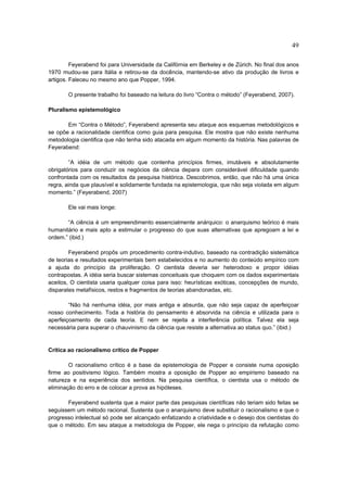 49

         Feyerabend foi para Universidade da Califórnia em Berkeley e de Zürich. No final dos anos
1970 mudou-se para Itália e retirou-se da docência, mantendo-se ativo da produção de livros e
artigos. Faleceu no mesmo ano que Popper, 1994.

       O presente trabalho foi baseado na leitura do livro “Contra o método” (Feyerabend, 2007).

Pluralismo epistemológico

       Em “Contra o Método”, Feyerabend apresenta seu ataque aos esquemas metodológicos e
se opõe a racionalidade cientifica como guia para pesquisa. Ele mostra que não existe nenhuma
metodologia cientifica que não tenha sido atacada em algum momento da história. Nas palavras de
Feyerabend:

        “A idéia de um método que contenha princípios firmes, imutáveis e absolutamente
obrigatórios para conduzir os negócios da ciência depara com considerável dificuldade quando
confrontada com os resultados da pesquisa histórica. Descobrimos, então, que não há uma única
regra, ainda que plausível e solidamente fundada na epistemologia, que não seja violada em algum
momento.” (Feyerabend, 2007)

       Ele vai mais longe:

       “A ciência é um empreendimento essencialmente anárquico: o anarquismo teórico é mais
humanitário e mais apto a estimular o progresso do que suas alternativas que apregoam a lei e
ordem.” (ibid.)

        Feyerabend propôs um procedimento contra-indutivo, baseado na contradição sistemática
de teorias e resultados experimentais bem estabelecidos e no aumento do conteúdo empírico com
a ajuda do princípio da proliferação. O cientista deveria ser heterodoxo e propor idéias
contrapostas. A idéia seria buscar sistemas conceituais que choquem com os dados experimentais
aceitos, O cientista usaria qualquer coisa para isso: heurísticas exóticas, concepções de mundo,
disparates metafísicos, restos e fragmentos de teorias abandonadas, etc.

        “Não há nenhuma idéia, por mais antiga e absurda, que não seja capaz de aperfeiçoar
nosso conhecimento. Toda a história do pensamento é absorvida na ciência e utilizada para o
aperfeiçoamento de cada teoria. E nem se rejeita a interferência política. Talvez ela seja
necessária para superar o chauvinismo da ciência que resiste a alternativa ao status quo.” (ibid.)


Crítica ao racionalismo crítico de Popper

        O racionalismo crítico é a base da epistemologia de Popper e consiste numa oposição
firme ao positivismo lógico. Também mostra a oposição de Popper ao empirismo baseado na
natureza e na experiência dos sentidos. Na pesquisa científica, o cientista usa o método de
eliminação do erro e de colocar a prova as hipóteses.

       Feyerabend sustenta que a maior parte das pesquisas científicas não teriam sido feitas se
seguissem um método racional. Sustenta que o anarquismo deve substituir o racionalismo e que o
progresso intelectual só pode ser alcançado enfatizando a criatividade e o desejo dos cientistas do
que o método. Em seu ataque a metodologia de Popper, ele nega o princípio da refutação como
 