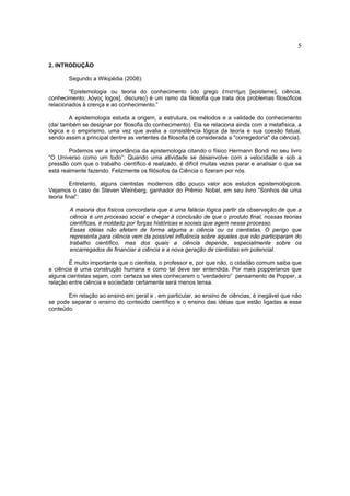 5

2. INTRODUÇÃO

        Segundo a Wikipédia (2008):

        “Epistemologia ou teoria do conhecimento (do grego ἐπιστήμη [episteme], ciência,
conhecimento; λόγος logos], discurso) é um ramo da filosofia que trata dos problemas filosóficos
relacionados à crença e ao conhecimento.”

        A epistemologia estuda a origem, a estrutura, os métodos e a validade do conhecimento
(daí também se designar por filosofia do conhecimento). Ela se relaciona ainda com a metafísica, a
lógica e o empirismo, uma vez que avalia a consistência lógica da teoria e sua coesão fatual,
sendo assim a principal dentre as vertentes da filosofia (é considerada a "corregedoria" da ciência).

        Podemos ver a importância da epistemologia citando o físico Hermann Bondi no seu livro
“O Universo como um todo”: Quando uma atividade se desenvolve com a velocidade e sob a
pressão com que o trabalho científico é realizado, é difícil muitas vezes parar e analisar o que se
está realmente fazendo. Felizmente os filósofos da Ciência o fizeram por nós.

         Entretanto, alguns cientistas modernos dão pouco valor aos estudos epistemológicos.
Vejamos o caso de Steven Weinberg, ganhador do Prêmio Nobel, em seu livro “Sonhos de uma
teoria final”:

        A maioria dos físicos concordaria que é uma falácia lógica partir da observação de que a
        ciência é um processo social e chegar à conclusão de que o produto final, nossas teorias
        científicas, é moldado por forças históricas e sociais que agem nesse processo.
        Essas idéias não afetam de forma alguma a ciência ou os cientistas. O perigo que
        representa para ciência vem da possível influência sobre aqueles que não participaram do
        trabalho científico, mas dos quais a ciência depende, especialmente sobre os
        encarregados de financiar a ciência e a nova geração de cientistas em potencial.

        É muito importante que o cientista, o professor e, por que não, o cidadão comum saiba que
a ciência é uma construção humana e como tal deve ser entendida. Por mais popperianos que
alguns cientistas sejam, com certeza se eles conhecerem o “verdadeiro” pensamento de Popper, a
relação entre ciência e sociedade certamente será menos tensa.

       Em relação ao ensino em geral e , em particular, ao ensino de ciências, é inegável que não
se pode separar o ensino do conteúdo científico e o ensino das idéias que estão ligadas a esse
conteúdo.
 